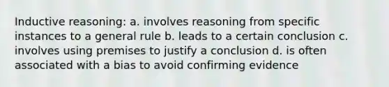 Inductive reasoning: a. involves reasoning from specific instances to a general rule b. leads to a certain conclusion c. involves using premises to justify a conclusion d. is often associated with a bias to avoid confirming evidence