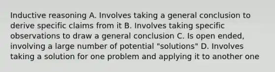 Inductive reasoning A. Involves taking a general conclusion to derive specific claims from it B. Involves taking specific observations to draw a general conclusion C. Is open ended, involving a large number of potential "solutions" D. Involves taking a solution for one problem and applying it to another one