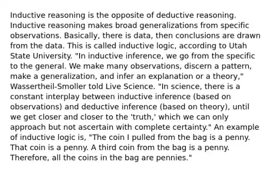 Inductive reasoning is the opposite of deductive reasoning. Inductive reasoning makes broad generalizations from specific observations. Basically, there is data, then conclusions are drawn from the data. This is called inductive logic, according to Utah State University. "In inductive inference, we go from the specific to the general. We make many observations, discern a pattern, make a generalization, and infer an explanation or a theory," Wassertheil-Smoller told Live Science. "In science, there is a constant interplay between inductive inference (based on observations) and deductive inference (based on theory), until we get closer and closer to the 'truth,' which we can only approach but not ascertain with complete certainty." An example of inductive logic is, "The coin I pulled from the bag is a penny. That coin is a penny. A third coin from the bag is a penny. Therefore, all the coins in the bag are pennies."