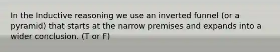 In the Inductive reasoning we use an inverted funnel (or a pyramid) that starts at the narrow premises and expands into a wider conclusion. (T or F)