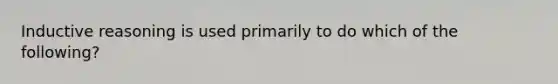 Inductive reasoning is used primarily to do which of the following?