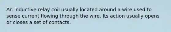 An inductive relay coil usually located around a wire used to sense current flowing through the wire. Its action usually opens or closes a set of contacts.