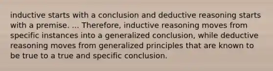 inductive starts with a conclusion and deductive reasoning starts with a premise. ... Therefore, inductive reasoning moves from specific instances into a generalized conclusion, while deductive reasoning moves from generalized principles that are known to be true to a true and specific conclusion.