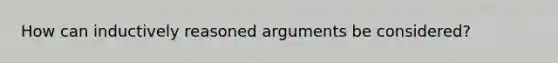 How can inductively reasoned arguments be considered?