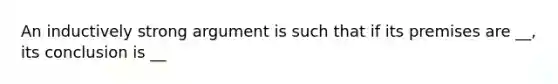 An inductively strong argument is such that if its premises are __, its conclusion is __