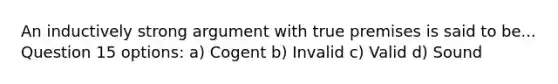 An inductively strong argument with true premises is said to be... Question 15 options: a) Cogent b) Invalid c) Valid d) Sound