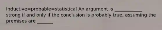 Inductive=probable=statistical An argument is ____________ strong if and only if the conclusion is probably true, assuming the premises are _______