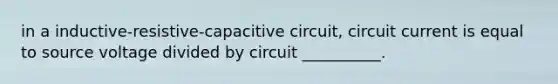 in a inductive-resistive-capacitive circuit, circuit current is equal to source voltage divided by circuit __________.