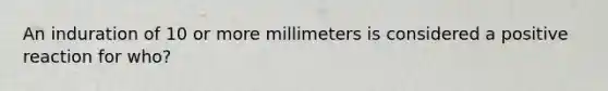 An induration of 10 or more millimeters is considered a positive reaction for who?