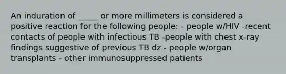 An induration of _____ or more millimeters is considered a positive reaction for the following people: - people w/HIV -recent contacts of people with infectious TB -people with chest x-ray findings suggestive of previous TB dz - people w/organ transplants - other immunosuppressed patients