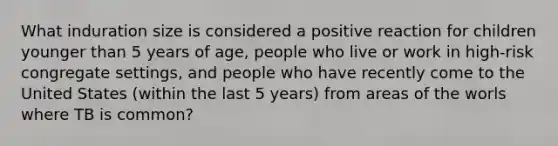 What induration size is considered a positive reaction for children younger than 5 years of age, people who live or work in high-risk congregate settings, and people who have recently come to the United States (within the last 5 years) from areas of the worls where TB is common?