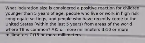 What induration size is considered a positive reaction for children younger than 5 years of age, people who live or work in high-risk congregate settings, and people who have recently come to the United States (within the last 5 years) from areas of the world where TB is common? A)5 or more millimeters B)10 or more millimeters C)15 or more millimeters