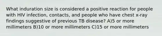 What induration size is considered a positive reaction for people with HIV infection, contacts, and people who have chest x-ray findings suggestive of previous TB disease? A)5 or more millimeters B)10 or more millimeters C)15 or more millimeters