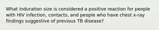 What induration size is considered a positive reaction for people with HIV infection, contacts, and people who have chest x-ray findings suggestive of previous TB disease?