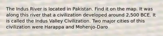 The Indus River is located in Pakistan. Find it on the map. It was along this river that a civilization developed around 2,500 BCE. It is called the Indus Valley Civilization. Two major cities of this civilization were Harappa and Mohenjo-Daro