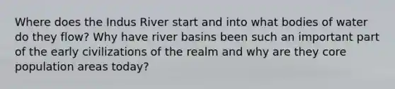 Where does the Indus River start and into what bodies of water do they flow? Why have river basins been such an important part of the early civilizations of the realm and why are they core population areas today?