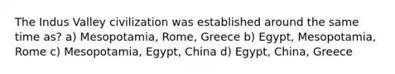 The Indus Valley civilization was established around the same time as? a) Mesopotamia, Rome, Greece b) Egypt, Mesopotamia, Rome c) Mesopotamia, Egypt, China d) Egypt, China, Greece