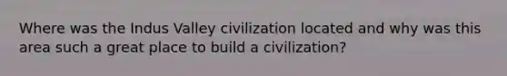 Where was the Indus Valley civilization located and why was this area such a great place to build a civilization?