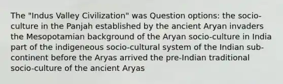 The "Indus Valley Civilization" was Question options: the socio-culture in the Panjah established by the ancient Aryan invaders the Mesopotamian background of the Aryan socio-culture in India part of the indigeneous socio-cultural system of the Indian sub-continent before the Aryas arrived the pre-Indian traditional socio-culture of the ancient Aryas