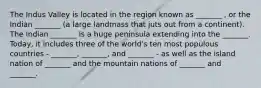 The Indus Valley is located in the region known as _______ , or the Indian _______ (a large landmass that juts out from a continent). The Indian _______ is a huge peninsula extending into the _______. Today, it includes three of the world's ten most populous countries - _______, _______, and _______ - as well as the island nation of _______ and the mountain nations of _______ and _______.