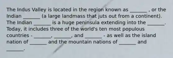 The Indus Valley is located in the region known as _______ , or the Indian _______ (a large landmass that juts out from a continent). The Indian _______ is a huge peninsula extending into the _______. Today, it includes three of the world's ten most populous countries - _______, _______, and _______ - as well as the island nation of _______ and the mountain nations of _______ and _______.