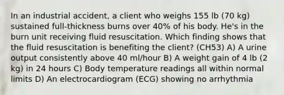 In an industrial accident, a client who weighs 155 lb (70 kg) sustained full-thickness burns over 40% of his body. He's in the burn unit receiving fluid resuscitation. Which finding shows that the fluid resuscitation is benefiting the client? (CH53) A) A urine output consistently above 40 ml/hour B) A weight gain of 4 lb (2 kg) in 24 hours C) Body temperature readings all within normal limits D) An electrocardiogram (ECG) showing no arrhythmia