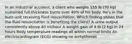 In an industrial accident, a client who weighs 155 lb (70 kg) sustained full-thickness burns over 40% of his body. He's in the burn unit receiving fluid resuscitation. Which finding shows that the fluid resuscitation is benefiting the client? A urine output consistently above 40 ml/hour A weight gain of 4 lb (2 kg) in 24 hours Body temperature readings all within normal limits An electrocardiogram (ECG) showing no arrhythmias