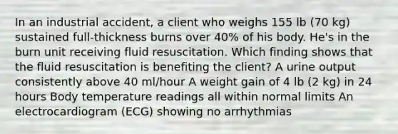 In an industrial accident, a client who weighs 155 lb (70 kg) sustained full-thickness burns over 40% of his body. He's in the burn unit receiving fluid resuscitation. Which finding shows that the fluid resuscitation is benefiting the client? A urine output consistently above 40 ml/hour A weight gain of 4 lb (2 kg) in 24 hours Body temperature readings all within normal limits An electrocardiogram (ECG) showing no arrhythmias