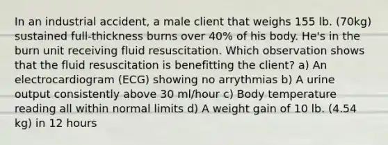 In an industrial accident, a male client that weighs 155 lb. (70kg) sustained full-thickness burns over 40% of his body. He's in the burn unit receiving fluid resuscitation. Which observation shows that the fluid resuscitation is benefitting the client? a) An electrocardiogram (ECG) showing no arrythmias b) A urine output consistently above 30 ml/hour c) Body temperature reading all within normal limits d) A weight gain of 10 lb. (4.54 kg) in 12 hours