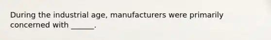 During the industrial age, manufacturers were primarily concerned with ______.