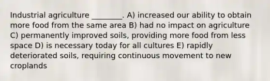 Industrial agriculture ________. A) increased our ability to obtain more food from the same area B) had no impact on agriculture C) permanently improved soils, providing more food from less space D) is necessary today for all cultures E) rapidly deteriorated soils, requiring continuous movement to new croplands