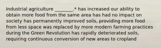 Industrial agriculture ________.* has increased our ability to obtain more food from the same area has had no impact on society has permanently improved soils, providing more food from less space was replaced by more modern farming practices during the Green Revolution has rapidly deteriorated soils, requiring continuous conversion of new areas to cropland