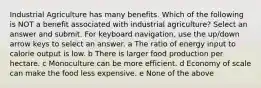 Industrial Agriculture has many benefits. Which of the following is NOT a benefit associated with industrial agriculture? Select an answer and submit. For keyboard navigation, use the up/down arrow keys to select an answer. a The ratio of energy input to calorie output is low. b There is larger food production per hectare. c Monoculture can be more efficient. d Economy of scale can make the food less expensive. e None of the above