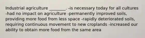 Industrial agriculture ________. -is necessary today for all cultures -had no impact on agriculture -permanently improved soils, providing more food from less space -rapidly deteriorated soils, requiring continuous movement to new croplands -increased our ability to obtain more food from the same area