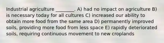 Industrial agriculture ________. A) had no impact on agriculture B) is necessary today for all cultures C) increased our ability to obtain more food from the same area D) permanently improved soils, providing more food from less space E) rapidly deteriorated soils, requiring continuous movement to new croplands