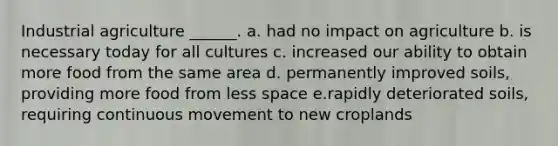 Industrial agriculture ______. a. had no impact on agriculture b. is necessary today for all cultures c. increased our ability to obtain more food from the same area d. permanently improved soils, providing more food from less space e.rapidly deteriorated soils, requiring continuous movement to new croplands