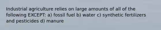 Industrial agriculture relies on large amounts of all of the following EXCEPT: a) fossil fuel b) water c) synthetic fertilizers and pesticides d) manure