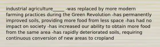 industrial agriculture_____ -was replaced by more modern farming practices during the Green Revolution -has permanently improved soils, providing more food from less space -has had no impact on society -has increased our ability to obtain more food from the same area -has rapidly deteriorated soils, requiring continuous conversion of new areas to cropland