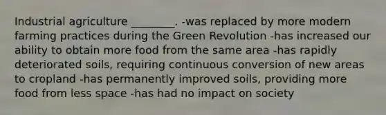 Industrial agriculture ________. -was replaced by more modern farming practices during the Green Revolution -has increased our ability to obtain more food from the same area -has rapidly deteriorated soils, requiring continuous conversion of new areas to cropland -has permanently improved soils, providing more food from less space -has had no impact on society