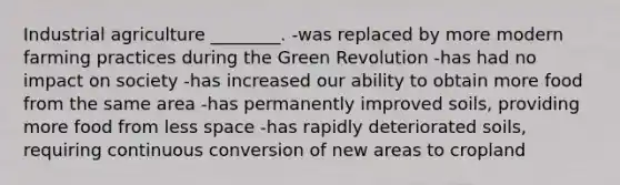 Industrial agriculture ________. -was replaced by more modern farming practices during the Green Revolution -has had no impact on society -has increased our ability to obtain more food from the same area -has permanently improved soils, providing more food from less space -has rapidly deteriorated soils, requiring continuous conversion of new areas to cropland