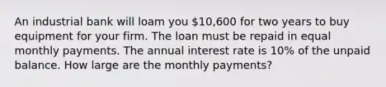 An industrial bank will loam you 10,600 for two years to buy equipment for your firm. The loan must be repaid in equal monthly payments. The annual interest rate is 10% of the unpaid balance. How large are the monthly payments?