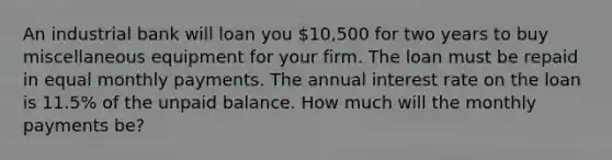 An industrial bank will loan you 10,500 for two years to buy miscellaneous equipment for your firm. The loan must be repaid in equal monthly payments. The annual interest rate on the loan is 11.5% of the unpaid balance. How much will the monthly payments be?