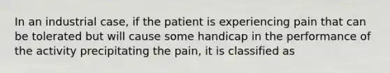 In an industrial case, if the patient is experiencing pain that can be tolerated but will cause some handicap in the performance of the activity precipitating the pain, it is classified as