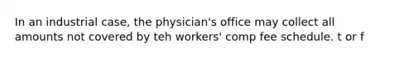 In an industrial case, the physician's office may collect all amounts not covered by teh workers' comp fee schedule. t or f