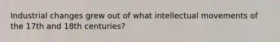 Industrial changes grew out of what intellectual movements of the 17th and 18th centuries?