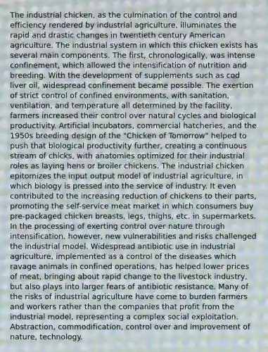 The industrial chicken, as the culmination of the control and efficiency rendered by industrial agriculture, illuminates the rapid and drastic changes in twentieth century American agriculture. The industrial system in which this chicken exists has several main components. The first, chronologically, was intense confinement, which allowed the intensification of nutrition and breeding. With the development of supplements such as cod liver oil, widespread confinement became possible. The exertion of strict control of confined environments, with sanitation, ventilation, and temperature all determined by the facility, farmers increased their control over natural cycles and biological productivity. Artificial incubators, commercial hatcheries, and the 1950s breeding design of the "Chicken of Tomorrow" helped to push that biological productivity further, creating a continuous stream of chicks, with anatomies optimized for their industrial roles as laying hens or broiler chickens. The industrial chicken epitomizes the input output model of industrial agriculture, in which biology is pressed into the service of industry. It even contributed to the increasing reduction of chickens to their parts, promoting the self-service meat market in which consumers buy pre-packaged chicken breasts, legs, thighs, etc. in supermarkets. In the processing of exerting control over nature through intensification, however, new vulnerabilities and risks challenged the industrial model. Widespread antibiotic use in industrial agriculture, implemented as a control of the diseases which ravage animals in confined operations, has helped lower prices of meat, bringing about rapid change to the livestock industry, but also plays into larger fears of antibiotic resistance. Many of the risks of industrial agriculture have come to burden farmers and workers rather than the companies that profit from the industrial model, representing a complex social exploitation. Abstraction, commodification, control over and improvement of nature, technology.