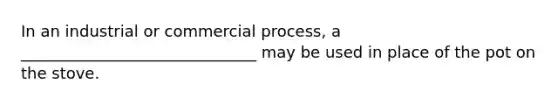 In an industrial or commercial process, a ______________________________ may be used in place of the pot on the stove.