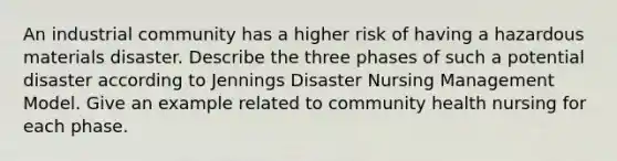 An industrial community has a higher risk of having a hazardous materials disaster. Describe the three phases of such a potential disaster according to Jennings Disaster Nursing Management Model. Give an example related to community health nursing for each phase.