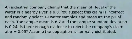 An industrial company claims that the mean pH level of the water in a nearby river is 6.8. You suspect this claim is incorrect and randomly select 19 water samples and measure the pH of each. The sample mean is 6.7 and the sample <a href='https://www.questionai.com/knowledge/kqGUr1Cldy-standard-deviation' class='anchor-knowledge'>standard deviation</a> is 0.24. Is there enough evidence to reject the company's claim at α = 0.05? Assume the population is normally distributed.