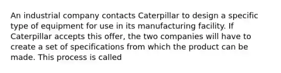 An industrial company contacts Caterpillar to design a specific type of equipment for use in its manufacturing facility. If Caterpillar accepts this offer, the two companies will have to create a set of specifications from which the product can be made. This process is called